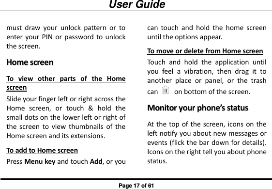 User Guide Page 17 of 61 must  draw  your  unlock  pattern  or  to enter  your  PIN  or password to unlock the screen. HHoommee  ssccrreeeenn  To  view  other  parts  of  the  Home screen Slide your finger left or right across the Home  screen,  or  touch  &amp;  hold  the small dots on the lower left or right of the  screen  to  view  thumbnails  of  the Home screen and its extensions. To add to Home screen Press Menu key and touch Add, or you can  touch  and  hold  the  home  screen until the options appear. To move or delete from Home screen Touch  and  hold  the  application  until you  feel  a  vibration,  then  drag  it  to another  place  or  panel,  or  the  trash can   on bottom of the screen. MMoonniittoorr  yyoouurr  pphhoonnee’’ss  ssttaattuuss  At the top of the screen, icons on the left notify you about new messages or events (flick the bar down for details). Icons on the right tell you about phone status. 