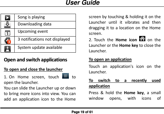 User Guide Page 19 of 61  Song is playing  Downloading data  Upcoming event  3 notifications not displayed  System update available OOppeenn  aanndd  sswwiittcchh  aapppplliiccaattiioonnss  To open and close the launcher 1. On  Home  screen,  touch    to open the launcher. You can slide the Launcher up or down to bring more icons into view. You can add  an  application  icon  to  the  Home screen by touching &amp; holding it on the Launcher  until  it  vibrates  and  then dragging it to a location on the Home screen. 2. Touch  the  Home icon    on  the Launcher or the Home key to close the Launcher. To open an application Touch  an  application&apos;s  icon  on  the Launcher. To  switch  to  a  recently  used application Press  &amp;  hold  the  Home  key,  a  small window  opens,  with  icons  of 