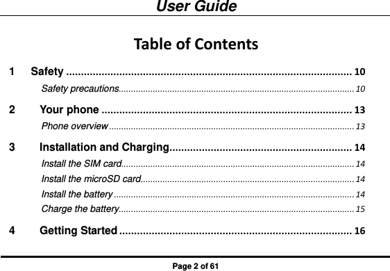 User Guide Page 2 of 61 Table of Contents 1 Safety ................................................................................................. 10 Safety precautions ................................................................................................. 10 2 Your phone ..................................................................................... 13 Phone overview ..................................................................................................... 13 3 Installation and Charging.............................................................. 14 Install the SIM card ................................................................................................ 14 Install the microSD card ........................................................................................ 14 Install the battery ................................................................................................... 14 Charge the battery ................................................................................................. 15 4 Getting Started ............................................................................... 16 
