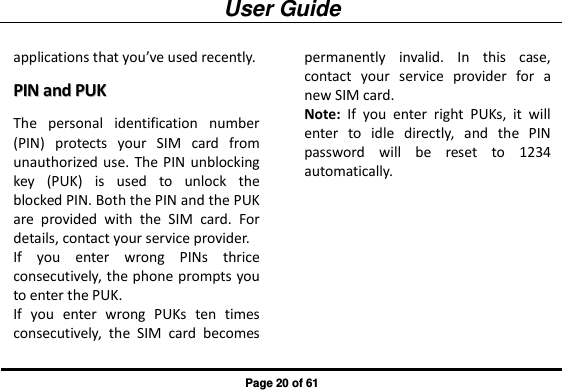 User Guide Page 20 of 61 applications that you’ve used recently. PPIINN  aanndd  PPUUKK  The  personal  identification  number (PIN)  protects  your  SIM  card  from unauthorized use. The PIN unblocking key  (PUK)  is  used  to  unlock  the blocked PIN. Both the PIN and the PUK are  provided  with  the  SIM  card.  For details, contact your service provider.   If  you  enter  wrong  PINs  thrice consecutively, the phone prompts you to enter the PUK.   If  you  enter  wrong  PUKs  ten  times consecutively,  the  SIM  card  becomes permanently  invalid.  In  this  case, contact  your  service  provider  for  a new SIM card. Note:  If  you  enter  right  PUKs,  it  will enter  to  idle  directly,  and  the  PIN password  will  be  reset  to  1234 automatically. 