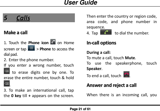 User Guide Page 21 of 61 55  CCaallllss  MMaakkee  aa  ccaallll  1. Touch  the  Phone  icon    on  Home screen or tap    &gt; Phone to access the dial pad. 2. Enter the phone number.   If  you  enter  a  wrong  number,  touch   to  erase  digits  one  by  one.  To erase the entire number, touch &amp; hold . 3. To  make  an  international  call,  tap the 0 key till + appears on the screen. Then enter the country or region code, area  code,  and  phone  number  in sequence.   4. Tap   to dial the number. IInn--ccaallll  ooppttiioonnss  During a call: To mute a call, touch Mute. To  use  the  speakerphone,  touch Speaker. To end a call, touch  . AAnnsswweerr  aanndd  rreejjeecctt  aa  ccaallll  When  there  is  an  incoming  call,  you 