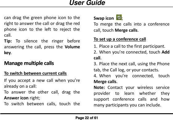 User Guide Page 22 of 61 can drag the green phone  icon to the right to answer the call or drag the red phone  icon  to  the  left  to  reject  the call.          Tip:  To  silence  the  ringer  before answering  the  call,  press  the  Volume key. MMaannaaggee  mmuullttiippllee  ccaallllss  To switch between current calls If  you  accept  a  new  call  when  you’re already on a call: To  answer  the  other  call,  drag  the Answer icon right; To  switch  between  calls,  touch  the Swap icon  ; To  merge  the  calls  into  a  conference call, touch Merge calls. To set up a conference call 1. Place a call to the first participant. 2. When you’re connected, touch Add call. 3. Place the next call, using the Phone tab, the Call log, or your contacts. 4. When  you’re  connected,  touch Merge calls. Note:  Contact  your  wireless  service provider  to  learn  whether  they support  conference  calls  and  how many participants you can include. 