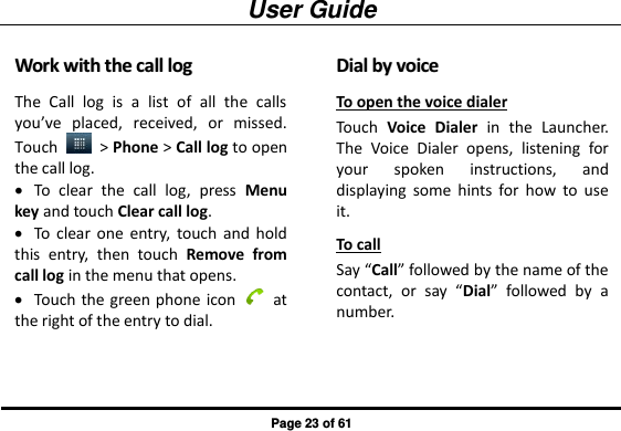 User Guide Page 23 of 61 WWoorrkk  wwiitthh  tthhee  ccaallll  lloogg  The  Call  log  is  a  list  of  all  the  calls you’ve  placed,  received,  or  missed. Touch    &gt; Phone &gt; Call log to open the call log.  To  clear  the  call  log,  press  Menu key and touch Clear call log.  To  clear  one  entry,  touch  and  hold this  entry,  then  touch  Remove  from call log in the menu that opens.  Touch  the green phone icon    at the right of the entry to dial.   DDiiaall  bbyy  vvooiiccee  To open the voice dialer Touch  Voice  Dialer  in  the  Launcher. The  Voice  Dialer  opens,  listening  for your  spoken  instructions,  and displaying  some  hints  for  how  to  use it. To call   Say “Call” followed by the name of the contact,  or  say  “Dial”  followed  by  a number. 