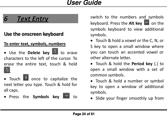 User Guide Page 24 of 61 66  TTeexxtt  EEnnttrryy  UUssee  tthhee  oonnssccrreeeenn  kkeeyybbooaarrdd  To enter text, symbols, numbers  Use  the  Delete  key    to  erase characters  to the left of the cursor. To erase  the  entire  text,  touch  &amp;  hold .  Touch    once  to  capitalize  the next letter you type. Touch &amp; hold for all caps.  Press  the  Symbols  key    to switch  to  the  numbers  and  symbols keyboard. Press the Alt key    on the symbols  keyboard  to  view  additional symbols.  Touch &amp; hold a vowel or the C, N, or S  key  to  open  a  small  window  where you  can  touch  an  accented  vowel  or other alternate letter.  Touch  &amp;  hold  the  Period  key  (.)  to open  a  small  window  with  a  set  of common symbols.  Touch  &amp;  hold  a  number  or  symbol key  to  open  a  window  of  additional symbols.  Slide your finger smoothly  up  from 