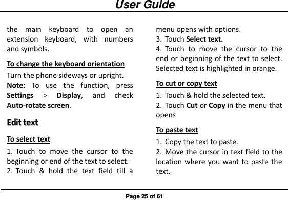 User Guide Page 25 of 61 the  main  keyboard  to  open  an extension  keyboard,  with  numbers and symbols. To change the keyboard orientation Turn the phone sideways or upright. Note:  To  use  the  function,  press Settings &gt;  Display,  and  check Auto-rotate screen. EEddiitt  tteexxtt  To select text 1. Touch  to  move  the  cursor  to  the beginning or end of the text to select. 2. Touch  &amp;  hold  the  text  field  till  a menu opens with options. 3. Touch Select text. 4. Touch  to  move  the  cursor  to  the end or beginning of the text to select. Selected text is highlighted in orange. To cut or copy text 1. Touch &amp; hold the selected text. 2. Touch Cut or Copy in the menu that opens To paste text 1. Copy the text to paste. 2. Move the cursor in text field to the location where you want to paste the text. 