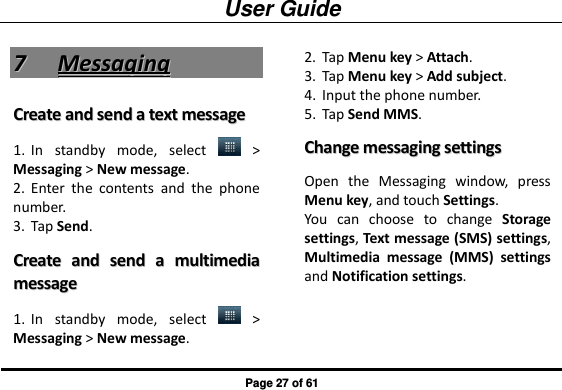 User Guide Page 27 of 61 77  MMeessssaaggiinngg  CCrreeaattee  aanndd  sseenndd  aa  tteexxtt  mmeessssaaggee  1. In  standby  mode,  select    &gt; Messaging &gt; New message. 2. Enter  the  contents  and  the  phone number. 3. Tap Send.   CCrreeaattee  aanndd  sseenndd  aa  mmuullttiimmeeddiiaa  mmeessssaaggee  1. In  standby  mode,  select    &gt; Messaging &gt; New message. 2. Tap Menu key &gt; Attach. 3. Tap Menu key &gt; Add subject.   4. Input the phone number. 5. Tap Send MMS. CChhaannggee  mmeessssaaggiinngg  sseettttiinnggss  Open  the  Messaging  window,  press Menu key, and touch Settings.   You  can  choose  to  change  Storage settings, Text message (SMS) settings, Multimedia  message  (MMS)  settings and Notification settings. 