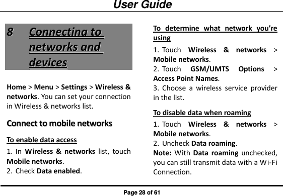 User Guide Page 28 of 61 88  CCoonnnneeccttiinngg  ttoo  nneettwwoorrkkss  aanndd  ddeevviicceess  Home &gt; Menu &gt; Settings &gt; Wireless &amp; networks. You can set your connection in Wireless &amp; networks list. CCoonnnneecctt  ttoo  mmoobbiillee  nneettwwoorrkkss  To enable data access 1. In  Wireless  &amp;  networks  list,  touch Mobile networks. 2. Check Data enabled. To  determine  what  network  you’re using 1. Touch  Wireless  &amp;  networks &gt; Mobile networks.   2. Touch  GSM/UMTS  Options &gt; Access Point Names. 3. Choose  a  wireless  service  provider in the list. To disable data when roaming 1. Touch  Wireless  &amp;  networks &gt; Mobile networks.   2. Uncheck Data roaming. Note:  With  Data  roaming  unchecked, you can still transmit data with a Wi-Fi Connection. 