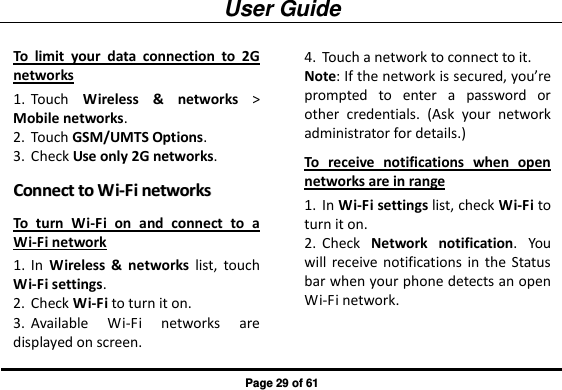 User Guide Page 29 of 61 To  limit  your  data  connection  to  2G networks 1. Touch  Wireless  &amp;  networks &gt; Mobile networks.   2. Touch GSM/UMTS Options. 3. Check Use only 2G networks. CCoonnnneecctt  ttoo  WWii--FFii  nneettwwoorrkkss  To  turn  Wi-Fi  on  and  connect  to  a Wi-Fi network 1. In  Wireless  &amp;  networks  list,  touch Wi-Fi settings. 2. Check Wi-Fi to turn it on. 3. Available  Wi-Fi  networks  are displayed on screen.   4. Touch a network to connect to it.   Note: If the network is secured, you’re prompted  to  enter  a  password  or other  credentials.  (Ask  your  network administrator for details.) To  receive  notifications  when  open networks are in range 1. In Wi-Fi settings list, check Wi-Fi to turn it on. 2. Check  Network  notification.  You will  receive  notifications  in  the  Status bar when your phone detects an open Wi-Fi network. 