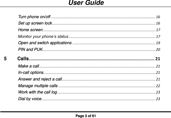 User Guide Page 3 of 61 Turn phone on/off .................................................................................................. 16 Set up screen lock ................................................................................................. 16 Home screen .......................................................................................................... 17 Monitor your phone’s status ................................................................................. 17 Open and switch applications .............................................................................. 19 PIN and PUK .......................................................................................................... 20 5 Calls ................................................................................................. 21 Make a call ............................................................................................................. 21 In-call options ......................................................................................................... 21 Answer and reject a call ........................................................................................ 21 Manage multiple calls ........................................................................................... 22 Work with the call log ............................................................................................ 23 Dial by voice ........................................................................................................... 23 