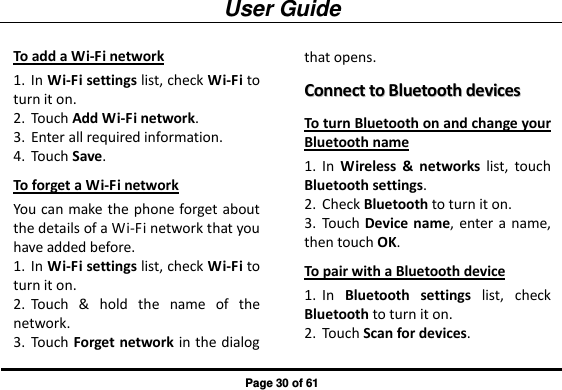 User Guide Page 30 of 61 To add a Wi-Fi network 1. In Wi-Fi settings list, check Wi-Fi to turn it on. 2. Touch Add Wi-Fi network. 3. Enter all required information. 4. Touch Save. To forget a Wi-Fi network You can make the phone forget about the details of a Wi-Fi network that you have added before. 1. In Wi-Fi settings list, check Wi-Fi to turn it on. 2. Touch  &amp;  hold  the  name  of  the network. 3. Touch Forget network in the dialog that opens. CCoonnnneecctt  ttoo  BBlluueettooootthh  ddeevviicceess  To turn Bluetooth on and change your Bluetooth name 1. In  Wireless  &amp;  networks  list,  touch Bluetooth settings. 2. Check Bluetooth to turn it on. 3. Touch Device name,  enter a  name, then touch OK. To pair with a Bluetooth device 1. In  Bluetooth  settings  list,  check Bluetooth to turn it on. 2. Touch Scan for devices. 