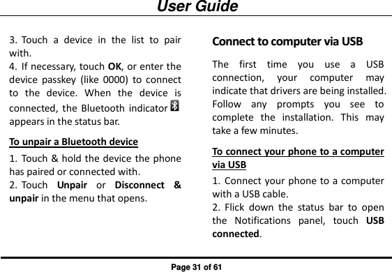 User Guide Page 31 of 61 3. Touch  a  device  in  the  list  to  pair with. 4. If necessary, touch OK, or enter the device  passkey  (like  0000)  to  connect to  the  device.  When  the  device  is connected,  the  Bluetooth  indicator  appears in the status bar. To unpair a Bluetooth device 1. Touch &amp; hold the device the phone has paired or connected with. 2. Touch  Unpair  or  Disconnect  &amp; unpair in the menu that opens. CCoonnnneecctt  ttoo  ccoommppuutteerr  vviiaa  UUSSBB  The  first  time  you  use  a  USB connection,  your  computer  may indicate that drivers are being installed. Follow  any  prompts  you  see  to complete  the  installation.  This  may take a few minutes. To connect your phone to a computer via USB 1. Connect your phone to a computer with a USB cable. 2. Flick  down  the  status  bar  to  open the  Notifications  panel,  touch  USB connected. 