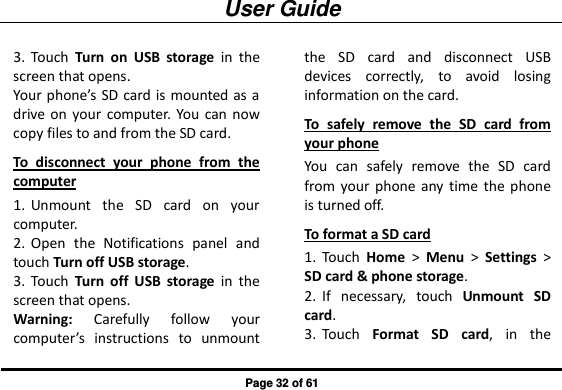 User Guide Page 32 of 61 3. Touch  Turn  on  USB  storage  in  the screen that opens. Your phone’s SD card is mounted as a drive  on  your  computer. You  can  now copy files to and from the SD card. To  disconnect  your  phone  from  the computer 1. Unmount  the  SD  card  on  your computer. 2. Open  the  Notifications  panel  and touch Turn off USB storage. 3. Touch  Turn  off  USB  storage  in  the screen that opens. Warning:  Carefully  follow  your computer’s  instructions  to  unmount the  SD  card  and  disconnect  USB devices  correctly,  to  avoid  losing information on the card. To  safely  remove  the  SD  card  from your phone You  can  safely  remove  the  SD  card from your  phone any  time the  phone is turned off. To format a SD card 1. Touch  Home &gt;  Menu &gt;  Settings &gt; SD card &amp; phone storage. 2. If  necessary,  touch  Unmount  SD card. 3. Touch  Format  SD  card,  in  the 
