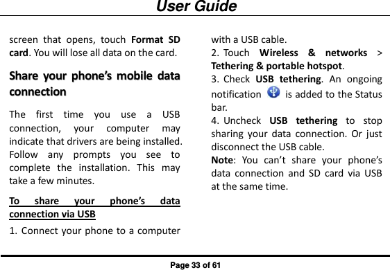 User Guide Page 33 of 61 screen  that  opens,  touch  Format  SD card. You will lose all data on the card. SShhaarree  yyoouurr  pphhoonnee’’ss  mmoobbiillee  ddaattaa  ccoonnnneeccttiioonn  The  first  time  you  use  a  USB connection,  your  computer  may indicate that drivers are being installed. Follow  any  prompts  you  see  to complete  the  installation.  This  may take a few minutes. To  share  your  phone’s  data connection via USB 1. Connect your phone to a computer with a USB cable. 2. Touch  Wireless  &amp;  networks &gt; Tethering &amp; portable hotspot. 3. Check  USB  tethering.  An  ongoing notification    is added to the Status bar. 4. Uncheck  USB  tethering  to  stop sharing  your  data  connection.  Or  just disconnect the USB cable. Note:  You  can’t  share  your  phone’s data  connection  and  SD  card  via  USB at the same time. 