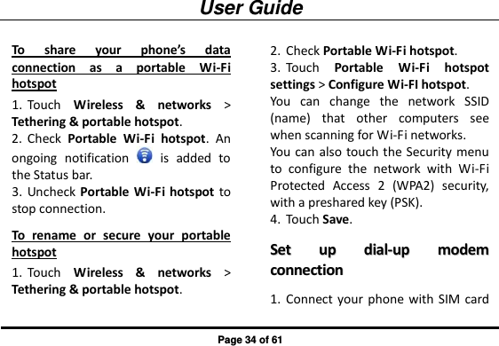 User Guide Page 34 of 61 To  share  your  phone’s  data connection  as  a  portable  Wi-Fi hotspot 1. Touch  Wireless  &amp;  networks &gt; Tethering &amp; portable hotspot. 2. Check  Portable  Wi-Fi  hotspot.  An ongoing  notification    is  added  to the Status bar. 3. Uncheck Portable Wi-Fi hotspot to stop connection. To  rename  or  secure  your  portable hotspot 1. Touch  Wireless  &amp;  networks &gt; Tethering &amp; portable hotspot. 2. Check Portable Wi-Fi hotspot. 3. Touch  Portable  Wi-Fi  hotspot settings &gt; Configure Wi-FI hotspot. You  can  change  the  network  SSID (name)  that  other  computers  see when scanning for Wi-Fi networks. You can also touch the Security menu to  configure  the  network  with  Wi-Fi Protected  Access  2  (WPA2)  security, with a preshared key (PSK). 4. Touch Save. SSeett  uupp  ddiiaall--uupp  mmooddeemm  ccoonnnneeccttiioonn  1. Connect your phone with  SIM card   