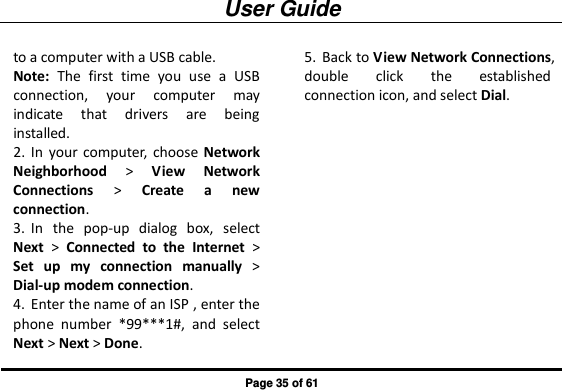 User Guide Page 35 of 61 to a computer with a USB cable. Note:  The  first  time  you  use  a  USB connection,  your  computer  may indicate  that  drivers  are  being installed. 2. In  your  computer,  choose Network Neighborhood &gt;  View  Network Connections &gt;  Create  a  new connection. 3. In  the  pop-up  dialog  box,  select Next &gt;  Connected  to  the  Internet &gt; Set  up  my  connection  manually &gt; Dial-up modem connection. 4. Enter the name of an ISP , enter the phone  number  *99***1#,  and  select Next &gt; Next &gt; Done. 5. Back to View Network Connections, double  click  the  established connection icon, and select Dial. 