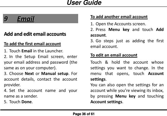 User Guide Page 36 of 61 99  EEmmaaiill  AAdddd  aanndd  eeddiitt  eemmaaiill  aaccccoouunnttss  To add the first email account 1. Touch Email in the Launcher. 2. In  the  Setup  Email  screen,  enter your email address and password (the same as on your computer). 3. Choose Next or  Manual  setup. For account  details,  contact  the  account provider. 4. Set  the  account  name  and  your name as a sender. 5. Touch Done. To add another email account 1. Open the Accounts screen. 2. Press  Menu key  and  touch  Add account. 3. Go  steps  just  as  adding  the  first email account. To edit an email account Touch  &amp;  hold  the  account  whose settings  you  want  to  change.  In  the menu  that  opens,  touch  Account settings. You  can also  open  the  settings for  an account while you’re viewing its inbox, by  pressing  Menu  key  and  touching Account settings. 