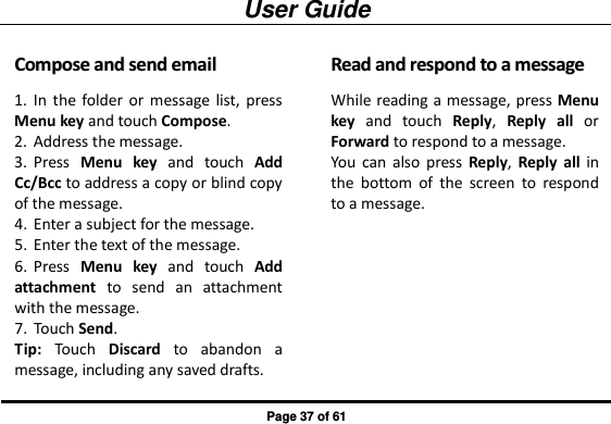 User Guide Page 37 of 61 CCoommppoossee  aanndd  sseenndd  eemmaaiill  1. In the  folder or  message list,  press Menu key and touch Compose. 2. Address the message. 3. Press  Menu  key  and  touch  Add Cc/Bcc to address a copy or blind copy of the message. 4. Enter a subject for the message. 5. Enter the text of the message. 6. Press  Menu  key  and  touch  Add attachment  to  send  an  attachment with the message. 7. Touch Send. Tip:  Touch  Discard  to  abandon  a message, including any saved drafts. RReeaadd  aanndd  rreessppoonndd  ttoo  aa  mmeessssaaggee  While reading a message, press Menu key  and  touch  Reply,  Reply all  or Forward to respond to a message. You  can  also  press  Reply,  Reply all in the  bottom  of  the  screen  to  respond to a message. 