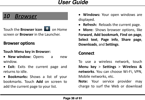 User Guide Page 38 of 61 1100  BBrroowwsseerr  Touch the Browser icon    on Home screen or Browser in the Launcher.   BBrroowwsseerr  ooppttiioonnss  Touch Menu key in Browser:  New window:  Opens  a  new window.  Exit:  Exits  the  current  page  and returns to idle.  Bookmarks:  Shows  a  list  of  your bookmarks.  Touch  Add  on  screen  to add the current page to your list.  Windows:  Your  open  windows  are displayed.  Refresh:  Reloads the current page.  More:  Shows browser options, like Forward, Add bookmark, Find on page, Select  text,  Page  info,  Share  page, Downloads, and Settings. CCoonnnneecctt  To  use  a  wireless  network,  touch Menu  key &gt;  Settings &gt;  Wireless  &amp; networks. You can choose Wi-Fi, VPN, Mobile networks, etc. Note:  Your  service  provider  may charge  to  surf  the  Web  or  download 