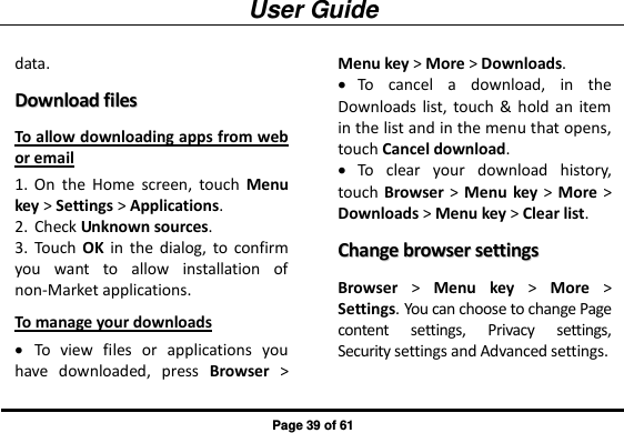 User Guide Page 39 of 61 data. DDoowwnnllooaadd  ffiilleess  To allow downloading apps from web or email 1. On  the  Home  screen,  touch  Menu key &gt; Settings &gt; Applications. 2. Check Unknown sources. 3. Touch  OK  in  the  dialog,  to  confirm you  want  to  allow  installation  of non-Market applications. To manage your downloads  To  view  files  or  applications  you have  downloaded,  press  Browser &gt; Menu key &gt; More &gt; Downloads.  To  cancel  a  download,  in  the Downloads  list, touch  &amp;  hold  an  item in the list and in the menu that opens, touch Cancel download.  To  clear  your  download  history, touch Browser &gt; Menu  key &gt;  More &gt; Downloads &gt; Menu key &gt; Clear list. CChhaannggee  bbrroowwsseerr  sseettttiinnggss  Browser &gt;  Menu  key &gt;  More &gt; Settings. You can choose to change Page content  settings,  Privacy  settings, Security settings and Advanced settings. 