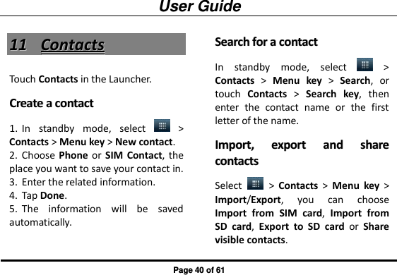 User Guide Page 40 of 61 1111  CCoonnttaaccttss  Touch Contacts in the Launcher. CCrreeaattee  aa  ccoonnttaacctt  1. In  standby  mode,  select    &gt; Contacts &gt; Menu key &gt; New contact.   2. Choose Phone or  SIM  Contact, the place you want to save your contact in. 3. Enter the related information.   4. Tap Done.   5. The  information  will  be  saved automatically. SSeeaarrcchh  ffoorr  aa  ccoonnttaacctt  In  standby  mode,  select    &gt; Contacts &gt;  Menu  key &gt;  Search,  or touch  Contacts &gt;  Search key,  then enter  the  contact  name  or  the  first letter of the name.   IImmppoorrtt,,  eexxppoorrtt  aanndd  sshhaarree  ccoonnttaaccttss  Select    &gt;  Contacts &gt;  Menu  key &gt; Import/Export,  you  can  choose Import  from  SIM  card,  Import  from SD  card,  Export  to  SD  card  or  Share visible contacts.   