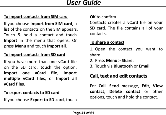User Guide Page 41 of 61 To import contacts from SIM card If you choose Import from SIM card, a list of the contacts on the SIM appears. Touch  &amp;  hold  a  contact  and  touch Import  in  the  menu  that  opens.  Or press Menu and touch Import all. To import contacts from SD card If  you  have  more  than  one  vCard  file on  the  SD  card,  touch  the  option: Import  one  vCard  file,  Import multiple  vCard  files,  or  Import  all vCard files. To export contacts to SD card If you choose Export to SD card, touch OK to confirm. Contacts  creates  a  vCard  file  on  your SD  card.  The  file  contains  all  of  your contacts. To share a contact 1. Open  the  contact  you  want  to share. 2. Press Menu &gt; Share. 3. Touch via Bluetooth or Email. CCaallll,,  tteexxtt  aanndd  eeddiitt  ccoonnttaaccttss  For  Call,  Send  message,  Edit,  View contact,  Delete  contact  or  other options, touch and hold the contact. 