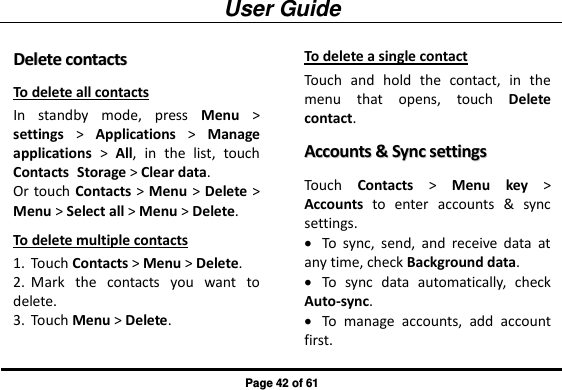 User Guide Page 42 of 61 DDeelleettee  ccoonnttaaccttss  To delete all contacts In  standby  mode,  press  Menu &gt; settings &gt;  Applications &gt;  Manage applications &gt;  All,  in  the  list,  touch Contacts Storage &gt; Clear data. Or touch Contacts &gt; Menu &gt; Delete &gt; Menu &gt; Select all &gt; Menu &gt; Delete. To delete multiple contacts 1. Touch Contacts &gt; Menu &gt; Delete. 2. Mark  the  contacts  you  want  to delete. 3. Touch Menu &gt; Delete. To delete a single contact Touch  and  hold  the  contact,  in  the menu  that  opens,  touch  Delete contact. AAccccoouunnttss  &amp;&amp;  SSyynncc  sseettttiinnggss  Touch  Contacts &gt;  Menu  key &gt; Accounts  to  enter  accounts  &amp;  sync settings.  To  sync,  send,  and  receive  data  at any time, check Background data.  To  sync  data  automatically,  check Auto-sync.  To  manage  accounts,  add  account first. 
