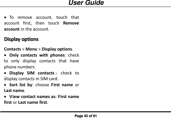 User Guide Page 43 of 61  To  remove  account,  touch  that account  first,  then  touch  Remove account in the account. DDiissppllaayy  ooppttiioonnss  Contacts &gt; Menu &gt; Display options.  Only  contacts  with  phones:  check to  only  display  contacts  that  have phone numbers.  Display  SIM  contacts ：check  to display contacts in SIM card.  Sort  list  by:  choose  First  name  or Last name.  View contact names as: First name first or Last name first. 