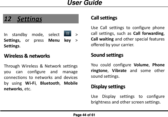 User Guide Page 44 of 61 1122  SSeettttiinnggss  In  standby  mode,  select    &gt; Settings,  or  press  Menu key &gt; Settings. WWiirreelleessss  &amp;&amp;  nneettwwoorrkkss  Through  Wireless  &amp;  Network  settings you  can  configure  and  manage connections  to  networks  and  devices by  using  Wi-Fi,  Bluetooth,  Mobile networks, etc.   CCaallll  sseettttiinnggss  Use  Call  settings  to  configure  phone call  settings,  such  as  Call  forwarding, Call waiting and other special features offered by your carrier.   SSoouunndd  sseettttiinnggss  You  could  configure  Volume,  Phone ringtone,  Vibrate  and  some  other sound settings. DDiissppllaayy  sseettttiinnggss  Use  Display  settings  to  configure brightness and other screen settings. 