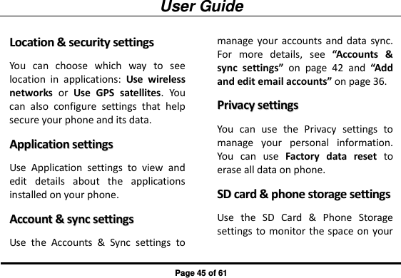 User Guide Page 45 of 61 LLooccaattiioonn  &amp;&amp;  sseeccuurriittyy  sseettttiinnggss  You  can  choose  which  way  to  see location  in  applications:  Use  wireless networks  or  Use  GPS  satellites.  You can  also  configure  settings  that  help secure your phone and its data. AApppplliiccaattiioonn  sseettttiinnggss  Use  Application  settings  to  view  and edit  details  about  the  applications installed on your phone. AAccccoouunntt  &amp;&amp;  ssyynncc  sseettttiinnggss  Use  the  Accounts  &amp;  Sync  settings  to manage your accounts and  data sync. For  more  details,  see  “Accounts  &amp; sync  settings”  on  page  42  and  “Add and edit email accounts” on page 36. PPrriivvaaccyy  sseettttiinnggss  You  can  use  the  Privacy  settings  to manage  your  personal  information. You  can  use  Factory  data  reset  to erase all data on phone. SSDD  ccaarrdd  &amp;&amp;  pphhoonnee  ssttoorraaggee  sseettttiinnggss  Use  the  SD  Card  &amp;  Phone  Storage settings to monitor the space on your 
