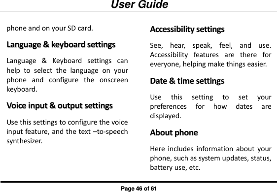 User Guide Page 46 of 61 phone and on your SD card. LLaanngguuaaggee  &amp;&amp;  kkeeyybbooaarrdd  sseettttiinnggss  Language  &amp;  Keyboard  settings  can help  to  select  the  language  on  your phone  and  configure  the  onscreen keyboard. VVooiiccee  iinnppuutt  &amp;&amp;  oouuttppuutt  sseettttiinnggss  Use this settings to configure the voice input feature, and the text –to-speech synthesizer. AAcccceessssiibbiilliittyy  sseettttiinnggss  See,  hear,  speak,  feel,  and  use. Accessibility  features  are  there  for everyone, helping make things easier. DDaattee  &amp;&amp;  ttiimmee  sseettttiinnggss  Use  this  setting  to  set  your preferences  for  how  dates  are displayed. AAbboouutt  pphhoonnee  Here includes  information  about  your phone, such as system updates, status, battery use, etc. 