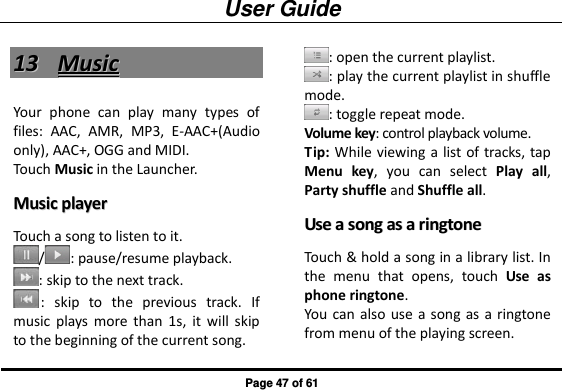 User Guide Page 47 of 61 1133  MMuussiicc  Your  phone  can  play  many  types  of files:  AAC,  AMR,  MP3,  E-AAC+(Audio only), AAC+, OGG and MIDI.   Touch Music in the Launcher. MMuussiicc  ppllaayyeerr  Touch a song to listen to it. / : pause/resume playback. : skip to the next track. :  skip  to  the  previous  track.  If music  plays more  than  1s,  it  will  skip to the beginning of the current song. : open the current playlist. : play the current playlist in shuffle mode. : toggle repeat mode.   Volume key: control playback volume. Tip: While viewing a  list of tracks, tap Menu  key,  you  can  select  Play  all, Party shuffle and Shuffle all. UUssee  aa  ssoonngg  aass  aa  rriinnggttoonnee  Touch &amp; hold a song in a library list. In the  menu  that  opens,  touch  Use  as phone ringtone. You can  also use a  song as  a ringtone from menu of the playing screen. 