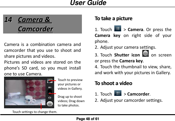 User Guide Page 48 of 61 1144  CCaammeerraa  &amp;&amp;  CCaammccoorrddeerr  Camera  is  a  combination  camera  and camcorder  that you  use  to  shoot  and share pictures and videos. Pictures  and  videos  are stored  on the phone’s  SD  card,  so  you  must  install one to use Camera.  TToo  ttaakkee  aa  ppiiccttuurree  1. Touch    &gt;  Camera. Or  press  the Camera  key  on  right  side  of  your phone. 2. Adjust your camera settings. 3. Touch  Shutter  icon    on  screen or press the Camera key. 4. Touch the thumbnail to view, share, and work with your pictures in Gallery. TToo  sshhoooott  aa  vviiddeeoo  1. Touch    &gt; Camcorder. 2. Adjust your camcorder settings. Touch to preview your pictures or videos in Gallery. Drag up to shoot videos; Drag down to take photos. Touch settings to change them. 