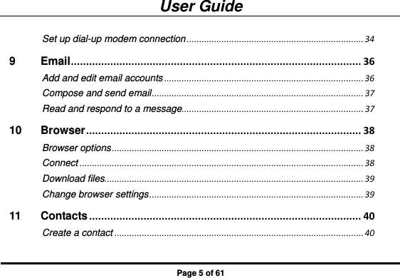 User Guide Page 5 of 61 Set up dial-up modem connection ....................................................................... 34 9 Email ................................................................................................ 36 Add and edit email accounts ................................................................................ 36 Compose and send email ..................................................................................... 37 Read and respond to a message......................................................................... 37 10 Browser ........................................................................................... 38 Browser options ..................................................................................................... 38 Connect .................................................................................................................. 38 Download files........................................................................................................ 39 Change browser settings ...................................................................................... 39 11 Contacts .......................................................................................... 40 Create a contact .................................................................................................... 40 
