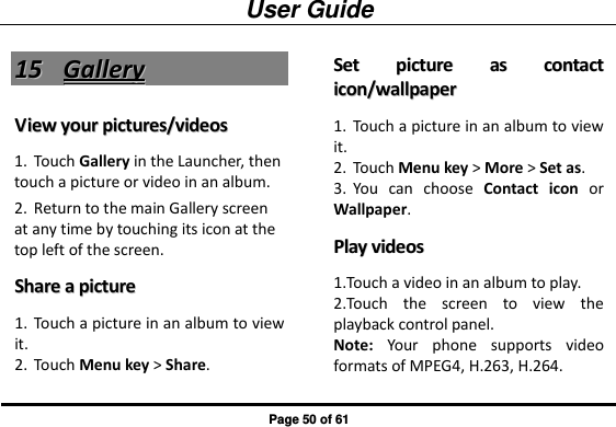 User Guide Page 50 of 61 1155  GGaalllleerryy  VViieeww  yyoouurr  ppiiccttuurreess//vviiddeeooss  1. Touch Gallery in the Launcher, then touch a picture or video in an album. 2. Return to the main Gallery screen at any time by touching its icon at the top left of the screen. SShhaarree  aa  ppiiccttuurree  1. Touch a picture in an album to view it. 2. Touch Menu key &gt; Share. SSeett  ppiiccttuurree  aass  ccoonnttaacctt  iiccoonn//wwaallllppaappeerr  1. Touch a picture in an album to view it. 2. Touch Menu key &gt; More &gt; Set as. 3. You  can  choose  Contact  icon  or Wallpaper. PPllaayy  vviiddeeooss  1.Touch a video in an album to play. 2.Touch  the  screen  to  view  the playback control panel. Note:  Your  phone  supports  video formats of MPEG4, H.263, H.264. 