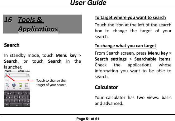 User Guide Page 51 of 61 1166  TToooollss  &amp;&amp;  AApppplliiccaattiioonnss  SSeeaarrcchh  In  standby  mode,  touch  Menu  key &gt; Search,  or  touch  Search  in  the launcher.  To target where you want to search Touch the icon at the left of the search box  to  change  the  target  of  your search. To change what you can target From Search screen, press Menu key &gt; Search settings &gt;  Searchable items. Check  the  applications  whose information  you  want  to  be  able  to search. CCaallccuullaattoorr  Your  calculator  has  two  views:  basic and advanced.   Touch to change the target of your search. 