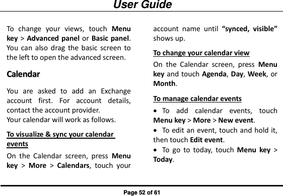 User Guide Page 52 of 61 To  change  your  views,  touch  Menu key &gt;  Advanced  panel or  Basic panel. You  can  also  drag  the  basic  screen  to the left to open the advanced screen. CCaalleennddaarr  You  are  asked  to  add  an  Exchange account  first.  For  account  details, contact the account provider.   Your calendar will work as follows. To visualize &amp; sync your calendar events On  the  Calendar  screen,  press  Menu key  &gt;  More  &gt;  Calendars,  touch  your account  name  until “synced,  visible” shows up. To change your calendar view On  the  Calendar  screen,  press  Menu key and touch Agenda, Day, Week, or Month. To manage calendar events  To  add  calendar  events,  touch Menu key &gt; More &gt; New event.  To edit an event, touch and hold it, then touch Edit event.  To  go  to  today,  touch  Menu  key &gt; Today. 