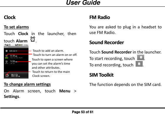 User Guide Page 53 of 61 CClloocckk  To set alarms Touch  Clock  in  the  launcher,  then touch Alarm  .  To change alarm settings On  Alarm  screen,  touch  Menu &gt; Settings. FFMM  RRaaddiioo  You  are asked  to  plug  in  a  headset  to use FM Radio.   SSoouunndd  RReeccoorrddeerr  Touch Sound Recorder in the launcher.   To start recording, touch  . To end recording, touch  . SSIIMM  TToooollkkiitt  The function depends on the SIM card.  Touch to add an alarm.  Touch to turn an alarm on or off. Touch to open a screen where you can set the alarm’s time and other attributes. Touch to return to the main Clock screen. 