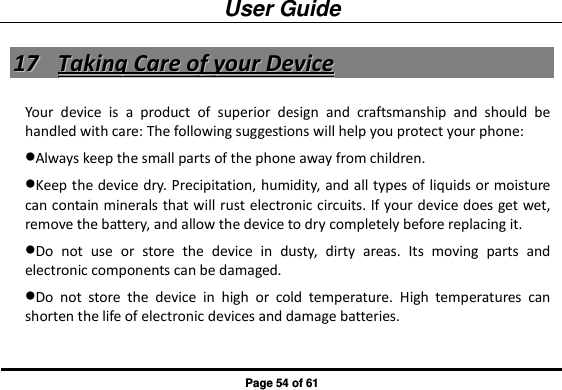 User Guide Page 54 of 61 1177  TTaakkiinngg  CCaarree  ooff  yyoouurr  DDeevviiccee  Your  device  is  a  product  of  superior  design  and  craftsmanship  and  should  be handled with care: The following suggestions will help you protect your phone:   Always keep the small parts of the phone away from children.   Keep the device dry. Precipitation, humidity, and all types of liquids or moisture can contain minerals that will rust electronic circuits. If your device does get wet, remove the battery, and allow the device to dry completely before replacing it.   Do  not  use  or  store  the  device  in  dusty,  dirty  areas.  Its  moving  parts  and electronic components can be damaged. Do  not  store  the  device  in  high  or  cold  temperature.  High  temperatures  can shorten the life of electronic devices and damage batteries. 