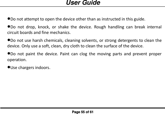 User Guide Page 55 of 61 Do not attempt to open the device other than as instructed in this guide. Do  not  drop,  knock,  or  shake  the  device.  Rough  handling  can  break  internal circuit boards and fine mechanics.   Do not use harsh chemicals, cleaning solvents, or strong detergents to clean the device. Only use a soft, clean, dry cloth to clean the surface of the device. Do  not  paint  the  device.  Paint  can  clog  the  moving  parts  and  prevent  proper operation.   Use chargers indoors.      
