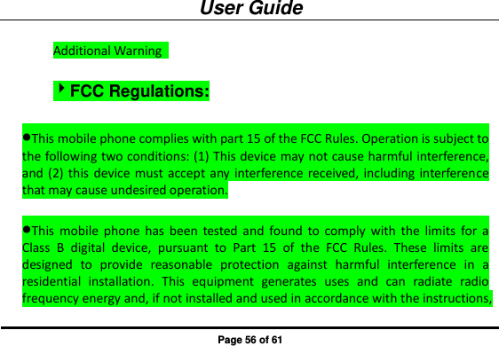 User Guide Page 56 of 61 Additional Warning   FCC Regulations: This mobile phone complies with part 15 of the FCC Rules. Operation is subject to the following two conditions: (1) This device may not cause harmful interference, and (2)  this  device must accept  any interference received,  including interference that may cause undesired operation.  This  mobile  phone  has  been  tested  and  found to  comply  with  the  limits  for  a Class  B  digital  device,  pursuant  to  Part  15  of  the  FCC  Rules.  These  limits  are designed  to  provide  reasonable  protection  against  harmful  interference  in  a residential  installation.  This  equipment  generates  uses  and  can  radiate  radio frequency energy and, if not installed and used in accordance with the instructions, 