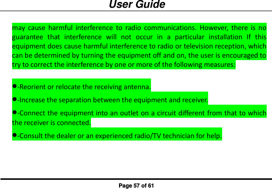 User Guide Page 57 of 61 may  cause  harmful  interference  to  radio  communications.  However,  there  is  no guarantee  that  interference  will  not  occur  in  a  particular  installation  If  this equipment does cause harmful interference to radio or television reception, which can be determined by turning the equipment off and on, the user is encouraged to try to correct the interference by one or more of the following measures:  -Reorient or relocate the receiving antenna. -Increase the separation between the equipment and receiver. -Connect the equipment into an outlet on a circuit different from that to which the receiver is connected. -Consult the dealer or an experienced radio/TV technician for help.  