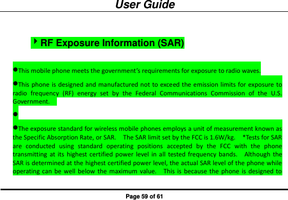 User Guide Page 59 of 61 RF Exposure Information (SAR) This mobile phone meets the government’s requirements for exposure to radio waves. This phone is designed and manufactured not to exceed the emission limits for exposure to radio  frequency  (RF)  energy  set  by  the  Federal  Communications  Commission  of  the  U.S. Government.      The exposure standard for wireless mobile phones employs a unit of measurement known as the Specific Absorption Rate, or SAR.    The SAR limit set by the FCC is 1.6W/kg.    *Tests for SAR are  conducted  using  standard  operating  positions  accepted  by  the  FCC  with  the  phone transmitting at  its  highest  certified power  level  in  all  tested  frequency  bands.    Although  the SAR is determined at the highest certified power level, the actual SAR level of the phone while operating  can  be  well  below the  maximum  value.    This  is  because  the  phone  is  designed to 