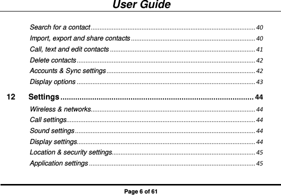 User Guide Page 6 of 61 Search for a contact .............................................................................................. 40 Import, export and share contacts ....................................................................... 40 Call, text and edit contacts ................................................................................... 41 Delete contacts ...................................................................................................... 42 Accounts &amp; Sync settings ..................................................................................... 42 Display options ...................................................................................................... 43 12 Settings ........................................................................................... 44 Wireless &amp; networks .............................................................................................. 44 Call settings ............................................................................................................ 44 Sound settings ....................................................................................................... 44 Display settings ...................................................................................................... 44 Location &amp; security settings .................................................................................. 45 Application settings ............................................................................................... 45 