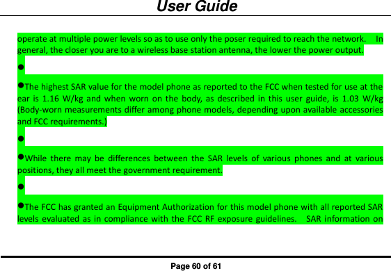User Guide Page 60 of 61 operate at multiple power levels so as to use only the poser required to reach the network.    In general, the closer you are to a wireless base station antenna, the lower the power output.  The highest SAR value for the model phone as reported to the FCC when tested for use at the ear  is  1.16  W/kg  and  when  worn  on  the  body,  as  described  in  this  user  guide,  is  1.03  W/kg (Body-worn measurements differ among phone models, depending upon available accessories and FCC requirements.)  While  there  may  be  differences  between  the  SAR  levels  of  various  phones  and  at  various positions, they all meet the government requirement.  The FCC has granted an Equipment Authorization for this model phone with all reported SAR levels evaluated as in  compliance with  the  FCC  RF  exposure guidelines.    SAR  information on 
