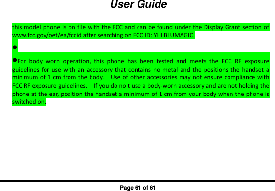 User Guide Page 61 of 61 this model phone is on file with the FCC and  can be found under the Display Grant section of www.fcc.gov/oet/ea/fccid after searching on FCC ID: YHLBLUMAGIC.  For  body  worn  operation,  this  phone  has  been  tested  and  meets  the  FCC  RF  exposure guidelines  for  use  with  an  accessory  that  contains no  metal  and  the  positions  the  handset  a minimum of 1 cm  from the body.    Use of  other  accessories may not  ensure compliance  with FCC RF exposure guidelines.    If you do no t use a body-worn accessory and are not holding the phone at the ear, position the handset a minimum of 1 cm from your body when the phone is switched on.     
