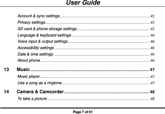 User Guide Page 7 of 61 Account &amp; sync settings ........................................................................................ 45 Privacy settings ...................................................................................................... 45 SD card &amp; phone storage settings ....................................................................... 45 Language &amp; keyboard settings ............................................................................ 46 Voice input &amp; output settings ................................................................................ 46 Accessibility settings ............................................................................................. 46 Date &amp; time settings .............................................................................................. 46 About phone ........................................................................................................... 46 13 Music ............................................................................................... 47 Music player ........................................................................................................... 47 Use a song as a ringtone ...................................................................................... 47 14 Camera &amp; Camcorder .................................................................... 48 To take a picture .................................................................................................... 48 