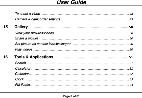 User Guide Page 8 of 61 To shoot a video .................................................................................................... 48 Camera &amp; camcorder settings ............................................................................. 49 15 Gallery ............................................................................................. 50 View your pictures/videos ..................................................................................... 50 Share a picture ...................................................................................................... 50 Set picture as contact icon/wallpaper .................................................................. 50 Play videos ............................................................................................................. 50 16 Tools &amp; Applications ..................................................................... 51 Search .................................................................................................................... 51 Calculator ............................................................................................................... 51 Calendar ................................................................................................................. 52 Clock ....................................................................................................................... 53 FM Radio ................................................................................................................ 53 