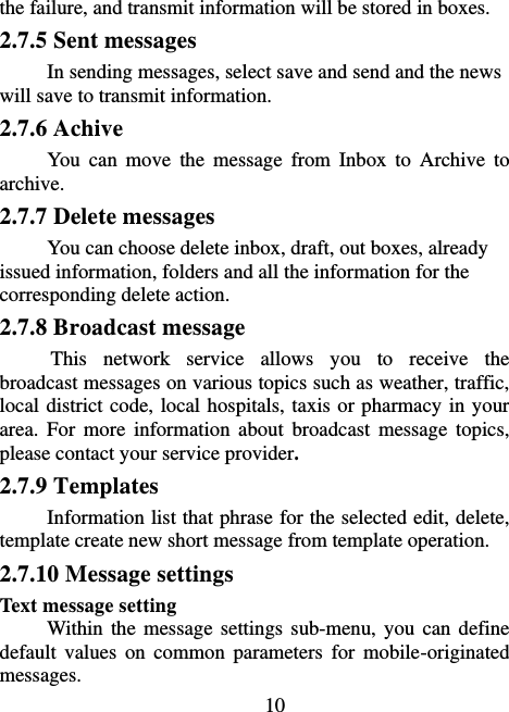                             10 the failure, and transmit information will be stored in boxes. 2.7.5 Sent messages In sending messages, select save and send and the news will save to transmit information. 2.7.6 Achive You  can  move  the  message  from  Inbox  to  Archive  to archive. 2.7.7 Delete messages You can choose delete inbox, draft, out boxes, already issued information, folders and all the information for the corresponding delete action. 2.7.8 Broadcast message This  network  service  allows  you  to  receive  the broadcast messages on various topics such as weather, traffic, local district code, local hospitals, taxis or pharmacy in your area.  For  more  information  about  broadcast  message  topics, please contact your service provider. 2.7.9 Templates Information list that phrase for the selected edit, delete, template create new short message from template operation. 2.7.10 Message settings Text message setting Within the message  settings sub-menu, you  can define default  values  on  common  parameters  for  mobile-originated messages. 