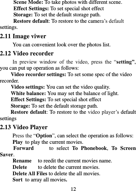                             12 Scene Mode: To take photos with different scene. Effect Settings: To set special shot effect Storage: To set the default storage path.   Restore default: To restore to the camera’s default settings. 2.11 Image viwer You can convenient look over the photos list. 2.12 Video recorder In  preview  window  of  the  video,  press  the  “setting”, you can put up operation as follows: Video recorder settings: To set some spec of the video recorder. Video settings: You can set the video quality. White balance: You may set the balance of light. Effect Settings: To set special shot effect Storage: To set the default storage path.   Restore default: To restore to the video player’s default settings 2.13 Video Player Press the “Option”, can select the operation as follows: Play  to play the current movies. Forward          to  select  To  Phonebook,  To  Screen Saver. Rename  to reedit the current movies name. Delete  to delete the current movies. Delete All Files to delete the all movies. Sort  to array all movies. 
