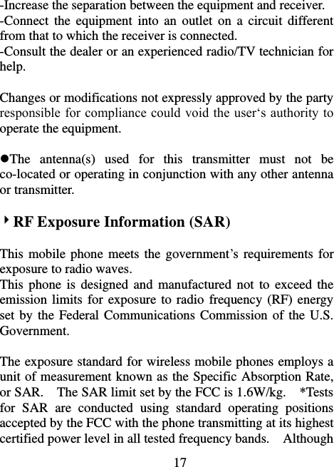                             17 -Increase the separation between the equipment and receiver. -Connect  the  equipment  into  an  outlet  on  a  circuit  different from that to which the receiver is connected. -Consult the dealer or an experienced radio/TV technician for help.  Changes or modifications not expressly approved by the party responsible for compliance could void the user‘s authority to operate the equipment.  The  antenna(s)  used  for  this  transmitter  must  not  be co-located or operating in conjunction with any other antenna or transmitter.  RF Exposure Information (SAR)  This mobile phone meets the government’s requirements for exposure to radio waves. This phone  is  designed and  manufactured  not to  exceed  the emission limits for exposure to radio frequency (RF) energy set by the Federal Communications Commission of the U.S. Government.      The exposure standard for wireless mobile phones employs a unit of measurement known as the Specific Absorption Rate, or SAR.    The SAR limit set by the FCC is 1.6W/kg.    *Tests for  SAR  are  conducted  using  standard  operating  positions accepted by the FCC with the phone transmitting at its highest certified power level in all tested frequency bands.    Although 